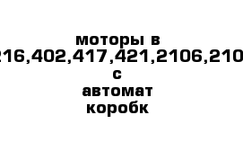 моторы в сборе,405,406,4216,402,417,421,2106,2109,2110,крайслер с автомат коробк